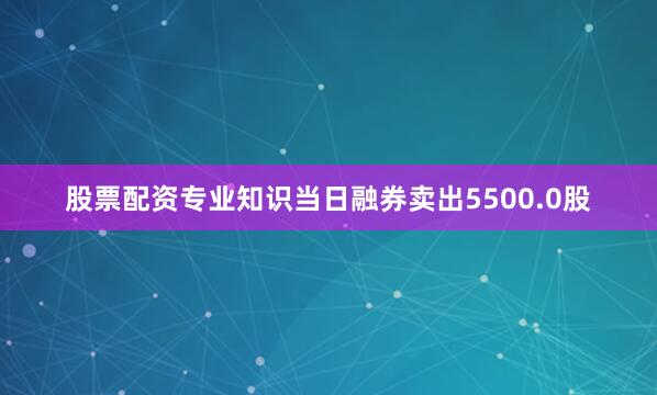 股票配资专业知识当日融券卖出5500.0股