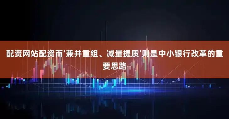 配资网站配资而‘兼并重组、减量提质’则是中小银行改革的重要思路