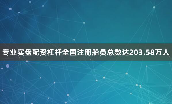 专业实盘配资杠杆全国注册船员总数达203.58万人