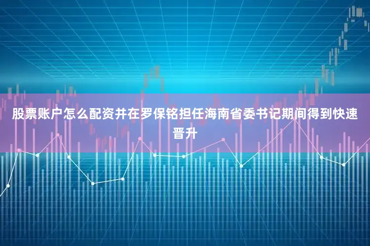 股票账户怎么配资并在罗保铭担任海南省委书记期间得到快速晋升