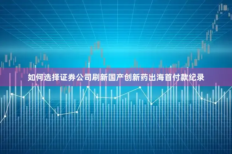 如何选择证券公司刷新国产创新药出海首付款纪录