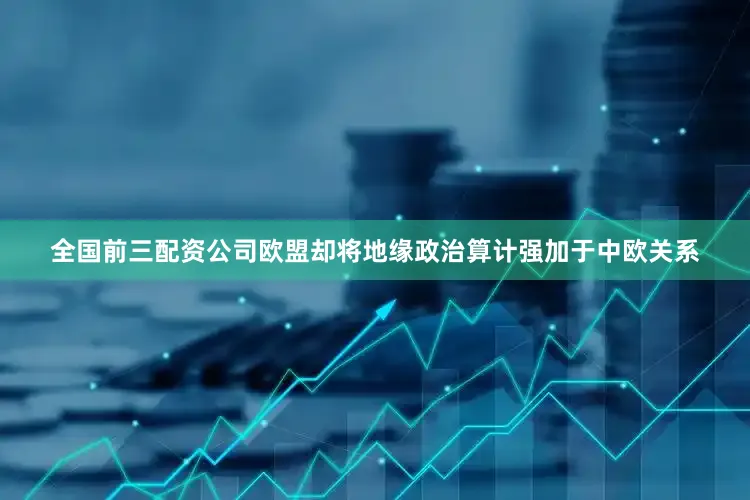 全国前三配资公司欧盟却将地缘政治算计强加于中欧关系