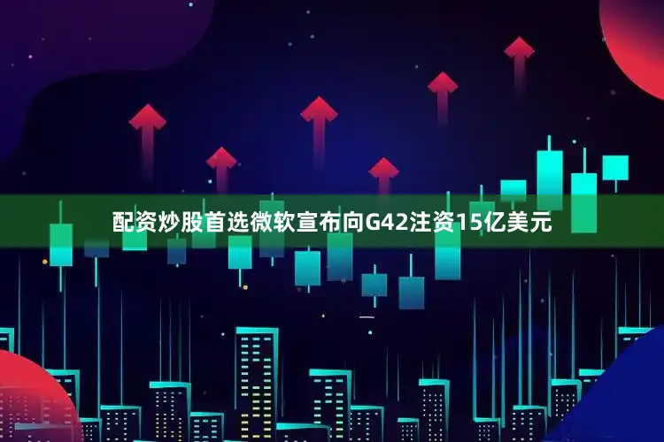 配资炒股首选微软宣布向G42注资15亿美元