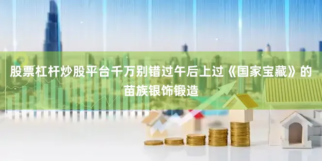 股票杠杆炒股平台千万别错过午后上过《国家宝藏》的苗族银饰锻造