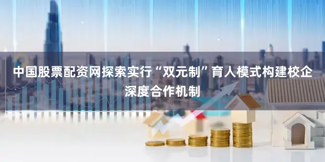 中国股票配资网探索实行“双元制”育人模式构建校企深度合作机制